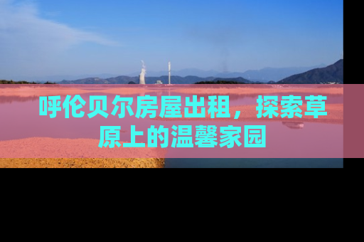 呼伦贝尔房屋出租，探索草原上的温馨家园