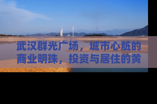 武汉群光广场，城市心脏的商业明珠，投资与居住的黄金地段