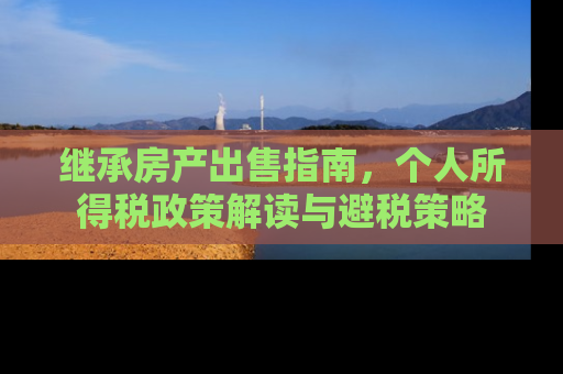 继承房产出售指南，个人所得税政策解读与避税策略