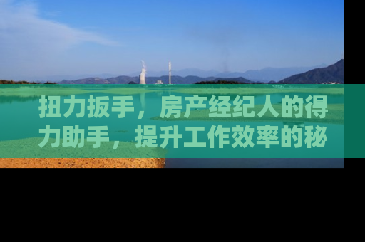 扭力扳手，房产经纪人的得力助手，提升工作效率的秘诀