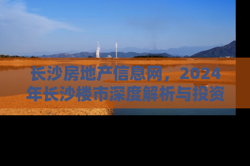 长沙房地产信息网,2024年长沙楼市深度解析与投资指南 长沙房地产信息网,2024年长沙楼市深度解析与投资指南