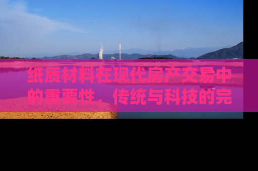 纸质材料在现代房产交易中的重要性，传统与科技的完美融合