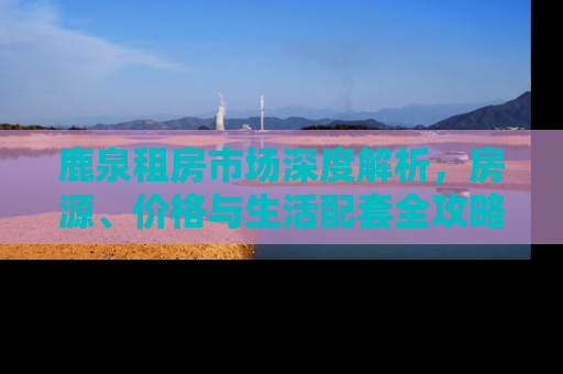 鹿泉租房市场深度解析，房源、价格与生活配套全攻略