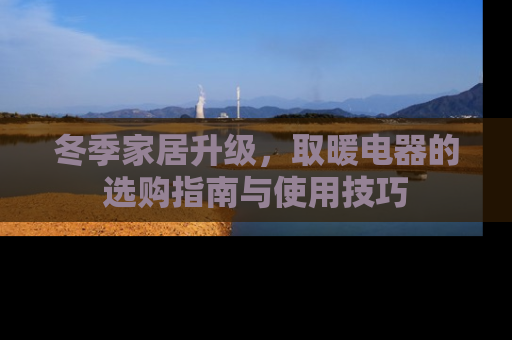冬季家居升级，取暖电器的选购指南与使用技巧