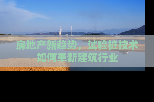 房地产新趋势，试验桩技术如何革新建筑行业