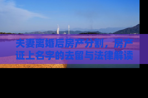 夫妻离婚后房产分割，房产证上名字的去留与法律解读