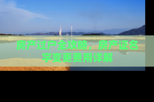 房产过户全攻略,房产证名字变更费用详解 房产过户全攻略,房产证名字变更费用详解