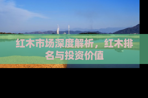 红木市场深度解析,红木排名与投资价值 红木市场深度解析,红木排名与投资价值