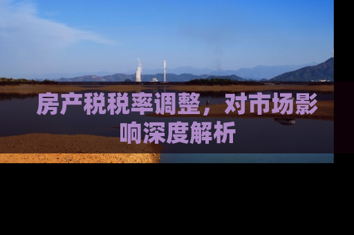 房产税税率调整，对市场影响深度解析