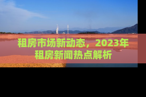 租房市场新动态,2023年租房新闻热点解析 租房市场新动态,2023年租房新闻热点解析