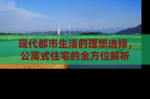 现代都市生活的理想选择,公寓式住宅的全方位解析 现代都市生活的理想选择,公寓式住宅的全方位解析