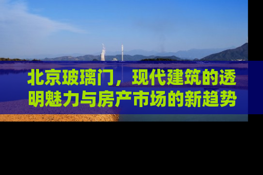 北京玻璃门，现代建筑的透明魅力与房产市场的新趋势