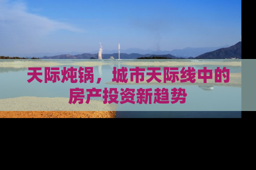 天际炖锅,城市天际线中的房产投资新趋势 天际炖锅,城市天际线中的房产投资新趋势