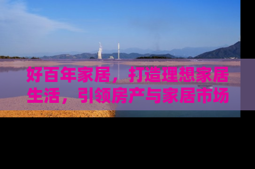 好百年家居，打造理想家居生活，引领房产与家居市场新趋势