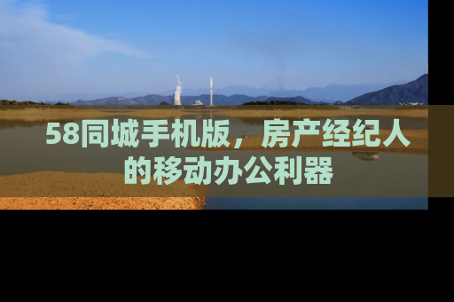 58同城手机版，房产经纪人的移动办公利器