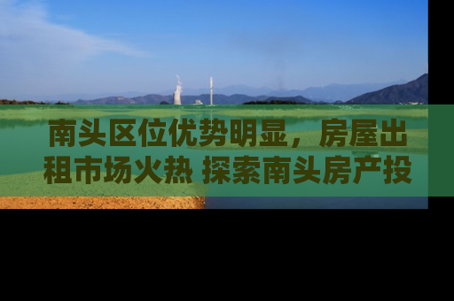 南头区位优势明显，房屋出租市场火热 探索南头房产投资与租赁的黄金机遇