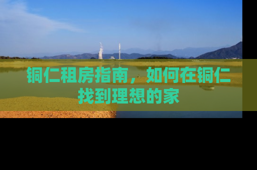 铜仁租房指南，如何在铜仁找到理想的家