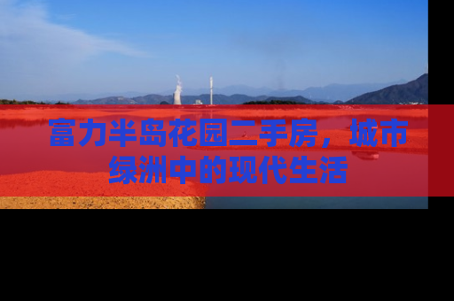 富力半岛花园二手房，城市绿洲中的现代生活