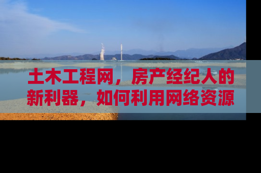土木工程网，房产经纪人的新利器，如何利用网络资源提升业务效率