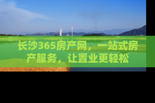 长沙365房产网，一站式房产服务，让置业更轻松