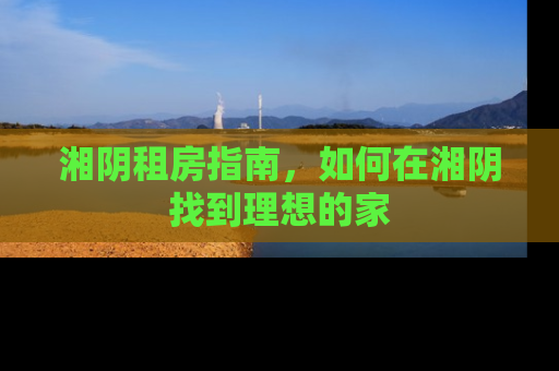 湘阴租房指南，如何在湘阴找到理想的家