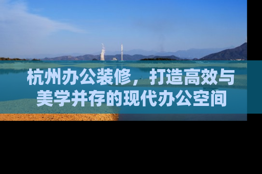 杭州办公装修,打造高效与美学并存的现代办公空间 杭州办公装修,打造高效与美学并存的现代办公空间