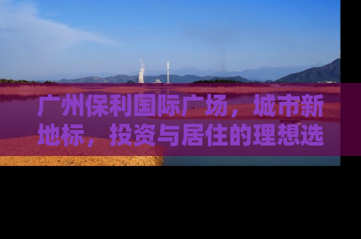 广州保利国际广场，城市新地标，投资与居住的理想选择