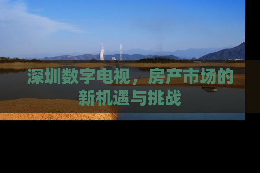 深圳数字电视，房产市场的新机遇与挑战