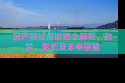 房产税试点城市全解析,政策、影响及未来展望 房产税试点城市全解析,政策、影响及未来展望