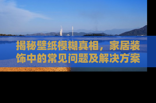 揭秘壁纸模糊真相，家居装饰中的常见问题及解决方案