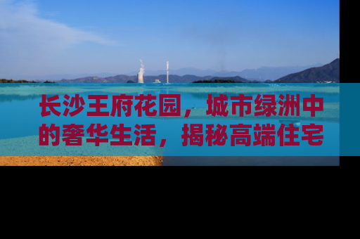 长沙王府花园，城市绿洲中的奢华生活，揭秘高端住宅的新典范