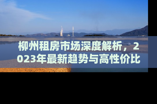 柳州租房市场深度解析，2023年最新趋势与高性价比房源推荐