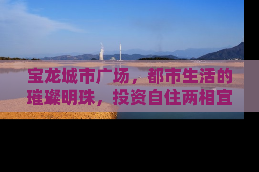 宝龙城市广场，都市生活的璀璨明珠，投资自住两相宜的房产新选择