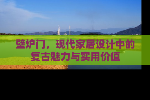 壁炉门，现代家居设计中的复古魅力与实用价值
