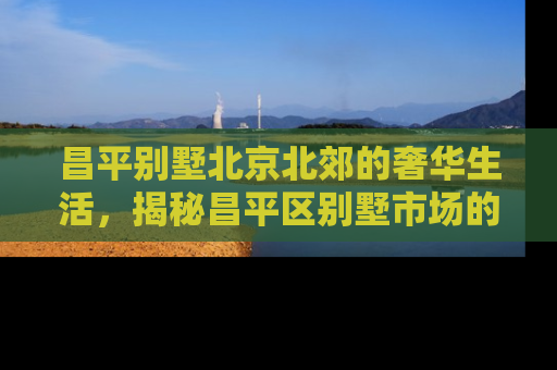 昌平别墅北京北郊的奢华生活，揭秘昌平区别墅市场的投资价值与居住魅力