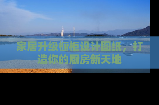 家居升级橱柜设计图纸，打造你的厨房新天地