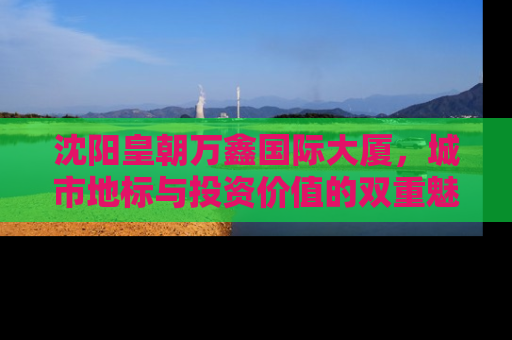 沈阳皇朝万鑫国际大厦，城市地标与投资价值的双重魅力