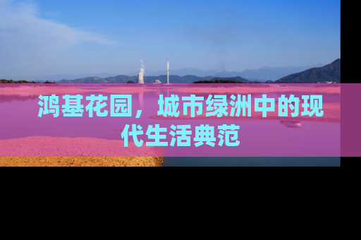 鸿基花园，城市绿洲中的现代生活典范