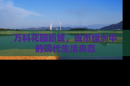 万科花园新城，城市绿洲中的现代生活典范