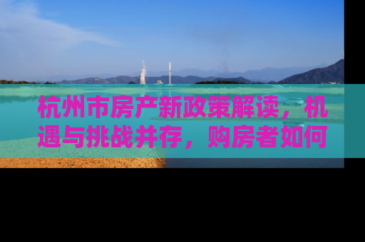杭州市房产新政策解读，机遇与挑战并存，购房者如何把握？