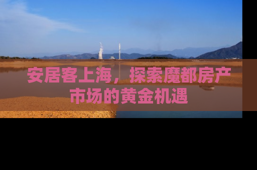 安居客上海，探索魔都房产市场的黄金机遇