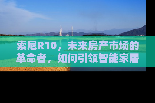 索尼R10，未来房产市场的革命者，如何引领智能家居新潮流？