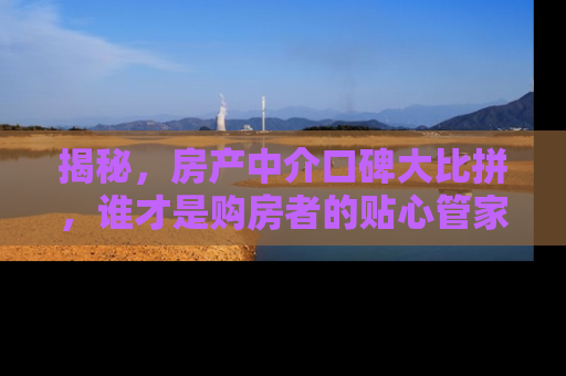 揭秘，房产中介口碑大比拼，谁才是购房者的贴心管家？