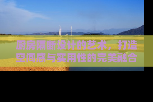 厨房隔断设计的艺术，打造空间感与实用性的完美融合