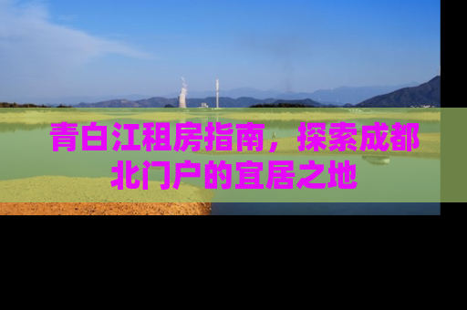 青白江租房指南，探索成都北门户的宜居之地