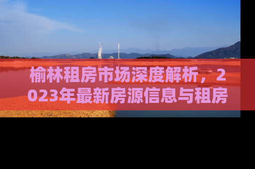 榆林租房市场深度解析，2023年最新房源信息与租房攻略