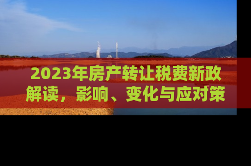 2023年房产转让税费新政解读，影响、变化与应对策略