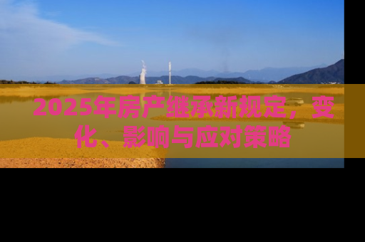 2025年房产继承新规定，变化、影响与应对策略
