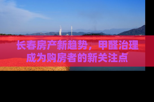 长春房产新趋势，甲醛治理成为购房者的新关注点