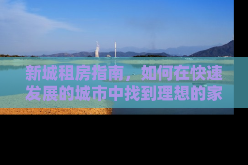 新城租房指南，如何在快速发展的城市中找到理想的家